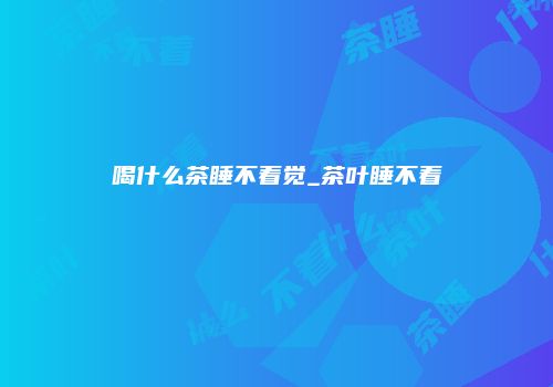 喝什么茶睡不着觉_茶叶睡不着