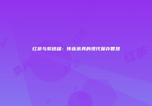 红茶与紫砂罐：传统茶具的现代保存智慧