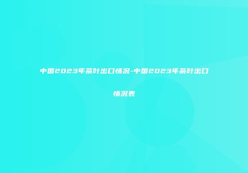中国2023年茶叶出口情况-中国2023年茶叶出口情况表