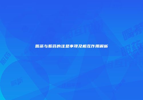 喝茶与服药的注意事项及相互作用解析