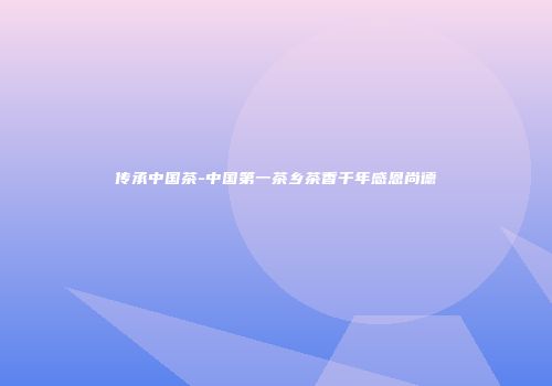 传承中国茶-中国第一茶乡茶香千年感恩尚德
