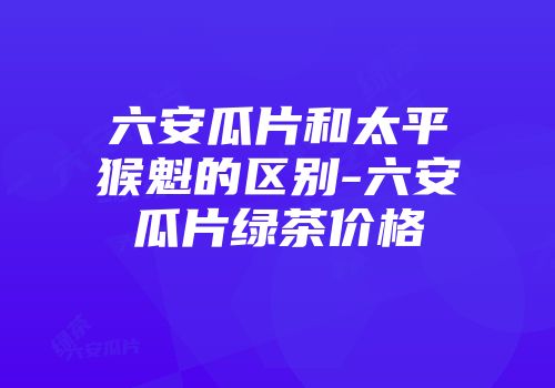 六安瓜片和太平猴魁的区别-六安瓜片绿茶价格