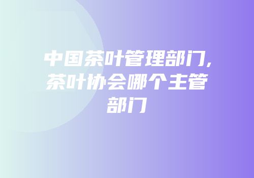 中国茶叶管理部门,茶叶协会哪个主管部门