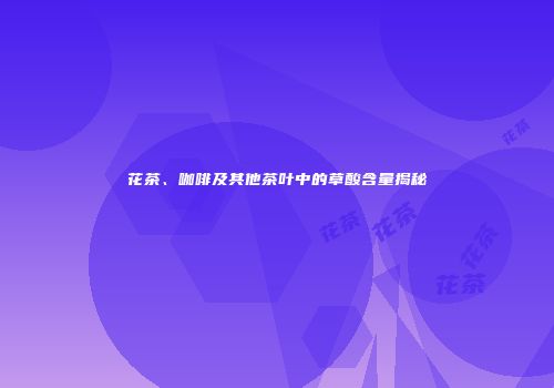 花茶、咖啡及其他茶叶中的草酸含量揭秘