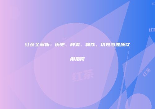 红茶全解析：历史、种类、制作、功效与健康饮用指南