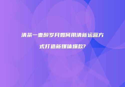 清茶一壶醉岁月如何用清新运营方式打造新媒体爆款?