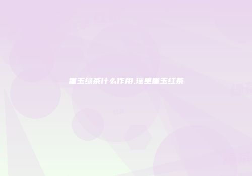 崖玉绿茶什么作用,瑶里崖玉红茶