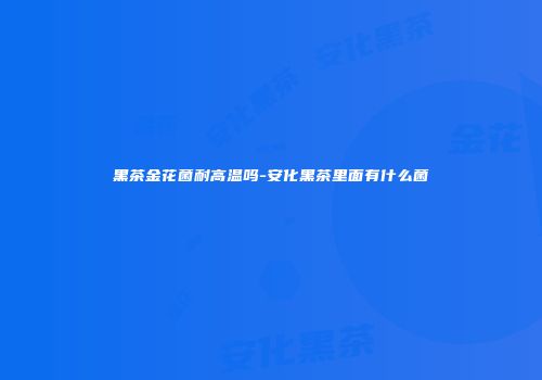 黑茶金花菌耐高温吗-安化黑茶里面有什么菌