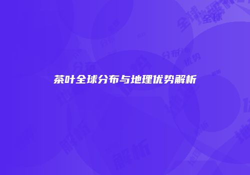 茶叶全球分布与地理优势解析