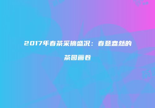 2017年春茶采摘盛况：春意盎然的茶园画卷
