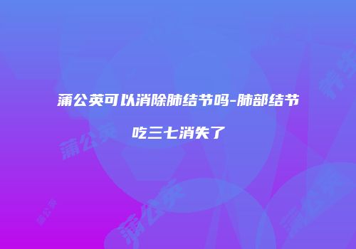 蒲公英可以消除肺结节吗-肺部结节吃三七消失了