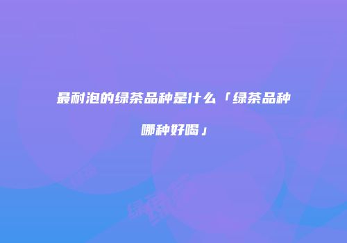 最耐泡的绿茶品种是什么「绿茶品种哪种好喝」
