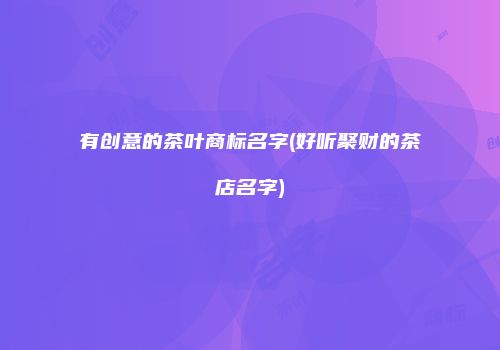 有创意的茶叶商标名字(好听聚财的茶店名字)