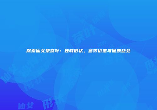 探索仙女条茶叶：独特形状、营养价值与健康益处