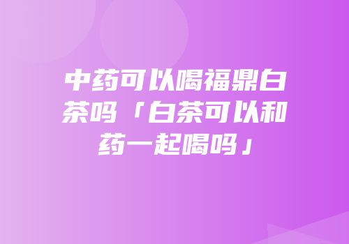 中药可以喝福鼎白茶吗「白茶可以和药一起喝吗」