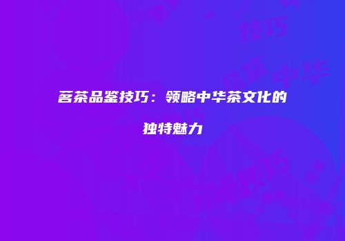 茗茶品鉴技巧：领略中华茶文化的独特魅力