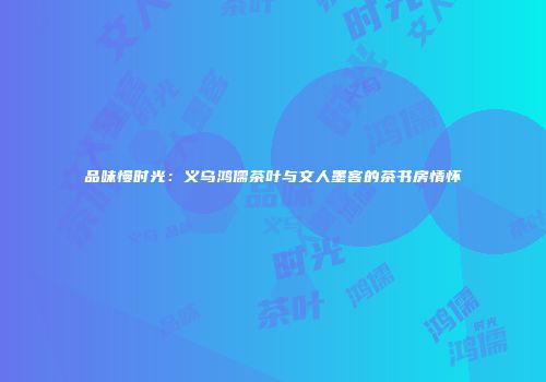品味慢时光：义乌鸿儒茶叶与文人墨客的茶书房情怀