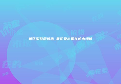 黄花梨茶盘价格_黄花梨木现在的市场价