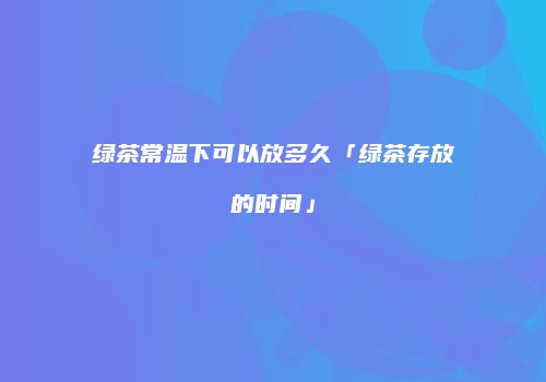 绿茶常温下可以放多久「绿茶存放的时间」