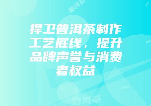捍卫普洱茶制作工艺底线，提升品牌声誉与消费者权益