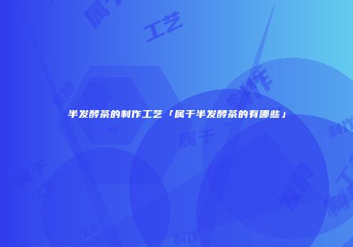 半发酵茶的制作工艺「属于半发酵茶的有哪些」