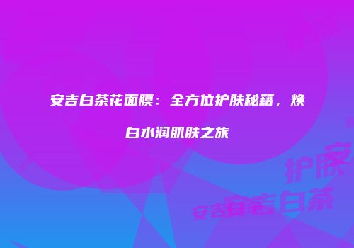 安吉白茶花面膜：全方位护肤秘籍，焕白水润肌肤之旅