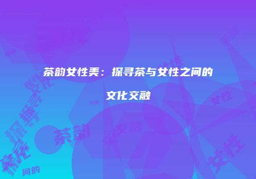茶韵女性美：探寻茶与女性之间的文化交融