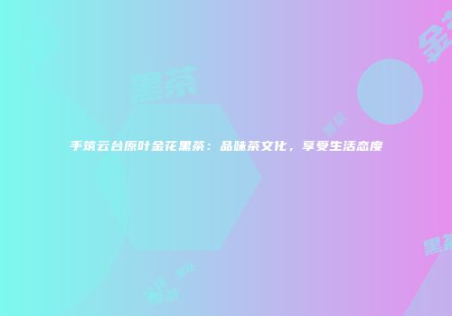 手筑云台原叶金花黑茶：品味茶文化，享受生活态度
