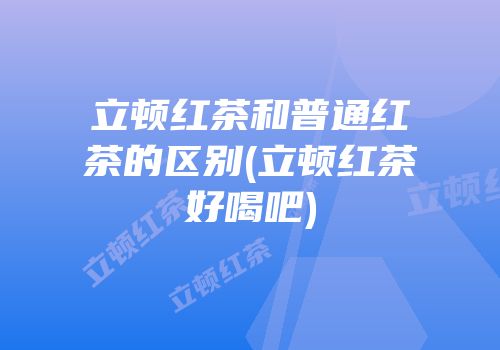 立顿红茶和普通红茶的区别(立顿红茶好喝吧)