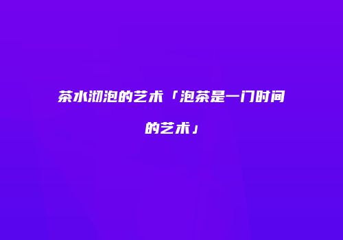 茶水沏泡的艺术「泡茶是一门时间的艺术」