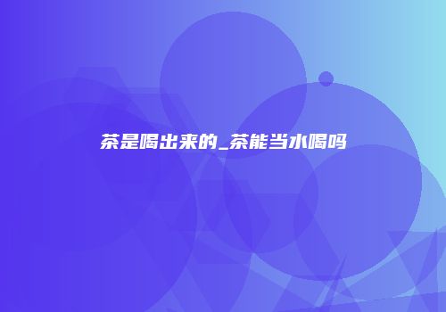 茶是喝出来的_茶能当水喝吗