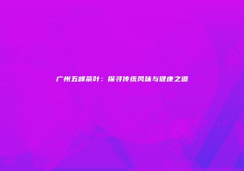 广州五峰茶叶：探寻传统风味与健康之道
