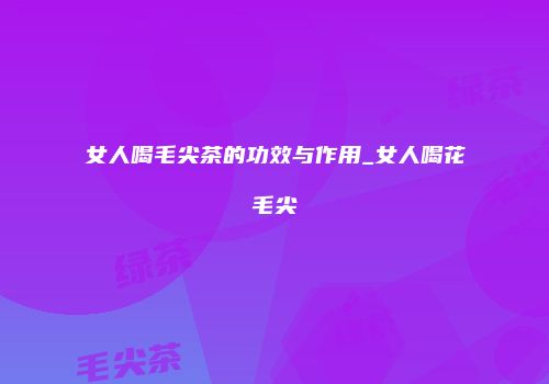 女人喝毛尖茶的功效与作用_女人喝花毛尖