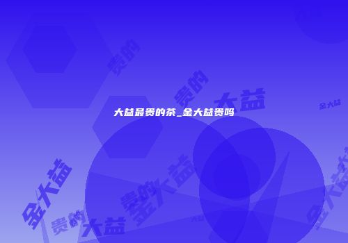 大益最贵的茶_金大益贵吗