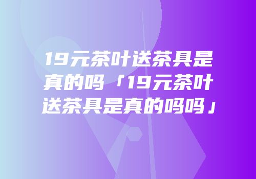 19元茶叶送茶具是真的吗「19元茶叶送茶具是真的吗吗」