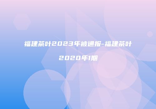 福建茶叶2023年被通报-福建茶叶2020年1期