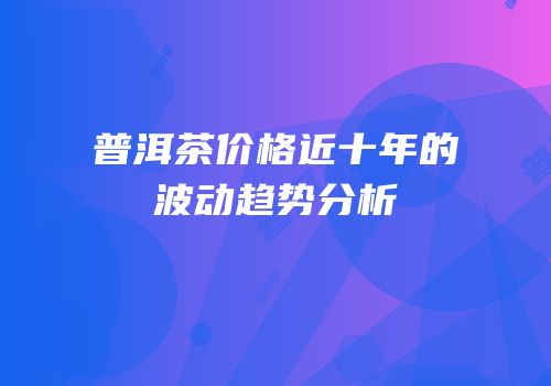普洱茶价格近十年的波动趋势分析