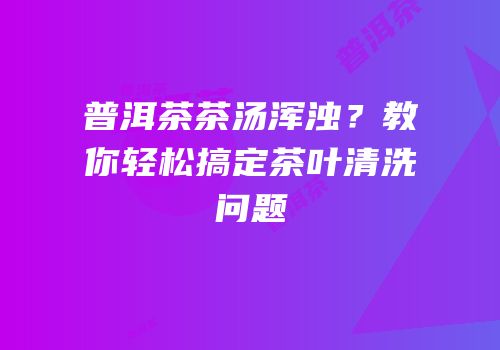 普洱茶茶汤浑浊？教你轻松搞定茶叶清洗问题