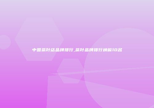 中国茶叶店品牌排行,茶叶品牌排行榜前10名