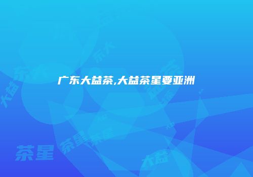 广东大益茶,大益茶星要亚洲