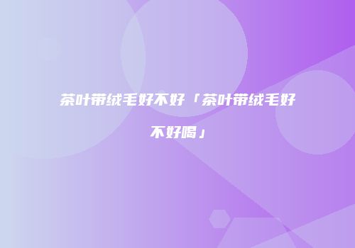 茶叶带绒毛好不好「茶叶带绒毛好不好喝」