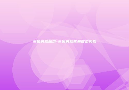 三国时期喝茶-三国时期客来敬茶风俗