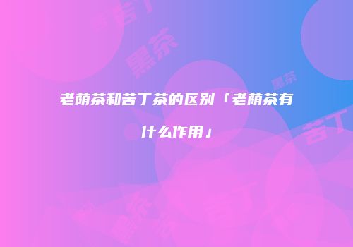 老荫茶和苦丁茶的区别「老荫茶有什么作用」