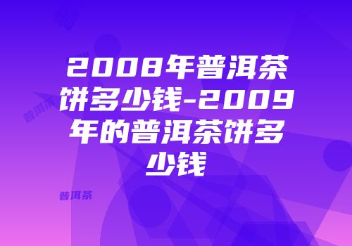 2008年普洱茶饼多少钱-2009年的普洱茶饼多少钱