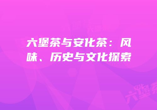 六堡茶与安化茶：风味、历史与文化探索