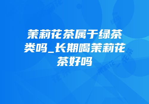 茉莉花茶属于绿茶类吗_长期喝茉莉花茶好吗