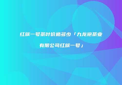 红旗一号茶叶价格多少「九龙袍茶业有限公司红旗一号」