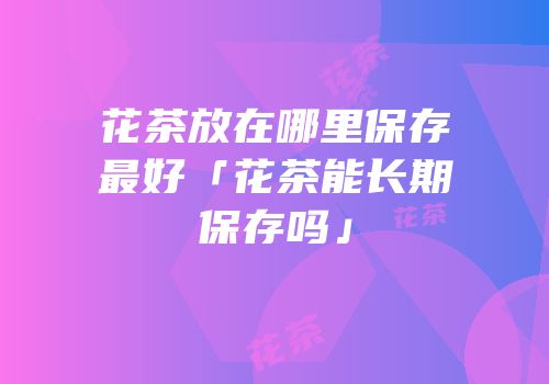 花茶放在哪里保存最好「花茶能长期保存吗」