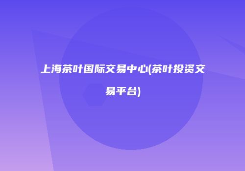 上海茶叶国际交易中心(茶叶投资交易平台)