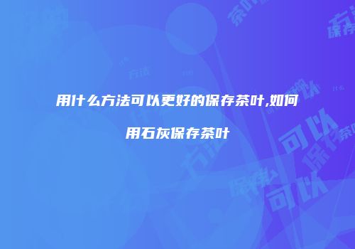 用什么方法可以更好的保存茶叶,如何用石灰保存茶叶